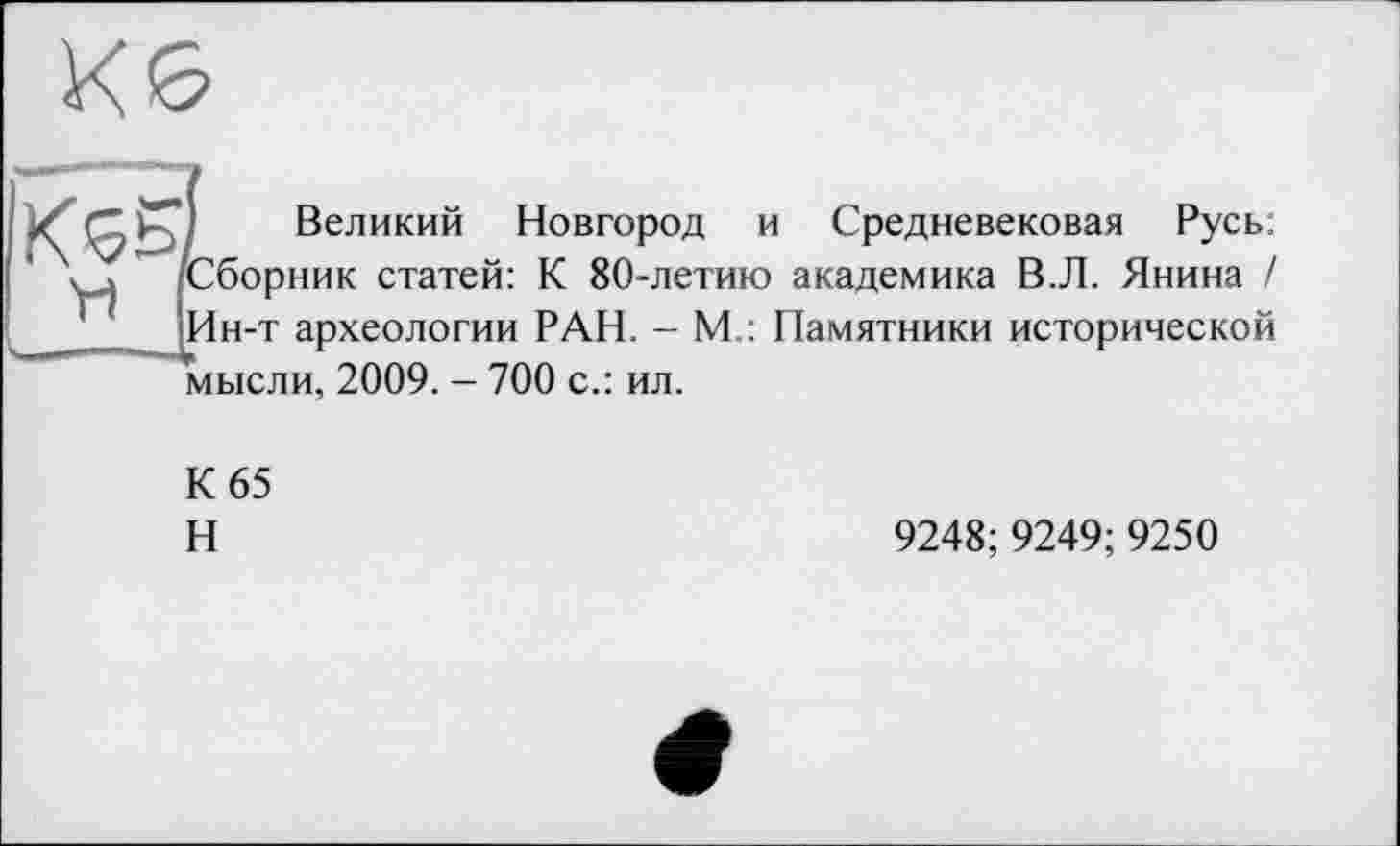 ﻿Кб
Великий Новгород и Средневековая Русь: [Сборник статей: К 80-летию академика В.Л. Янина / [Ин-т археологии РАН. - М : Памятники исторической *мысли, 2009. - 700 с.: ил.
К 65
Н
9248; 9249;9250